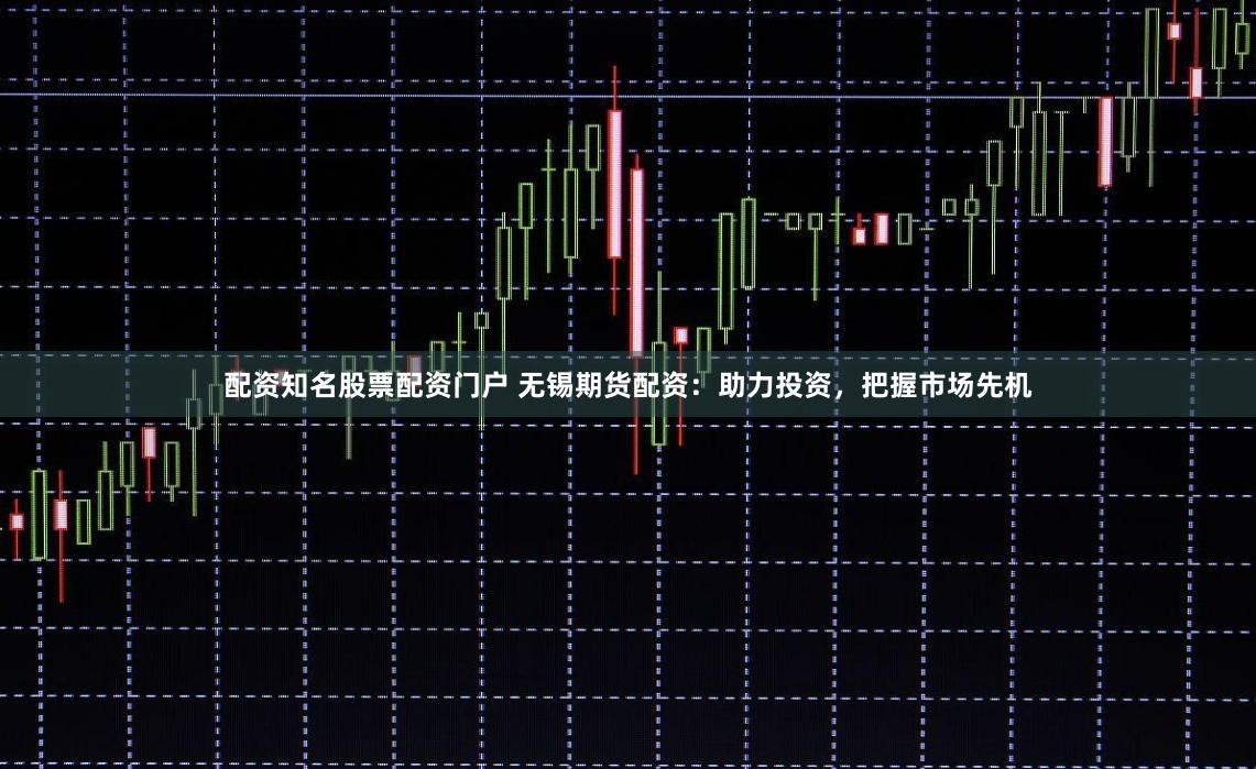 配资知名股票配资门户 无锡期货配资：助力投资，把握市场先机