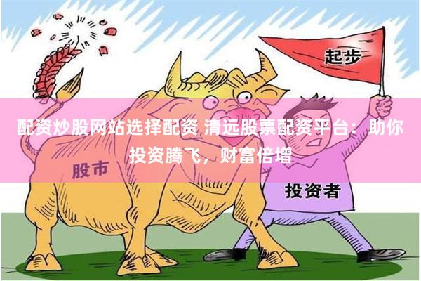 配资炒股网站选择配资 清远股票配资平台：助你投资腾飞，财富倍增