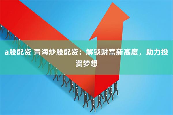 a股配资 青海炒股配资：解锁财富新高度，助力投资梦想