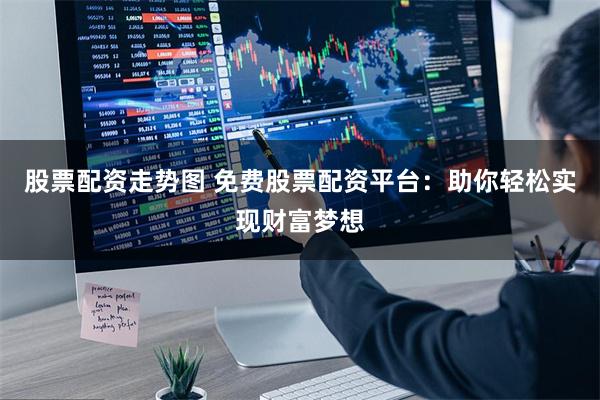 股票配资走势图 免费股票配资平台：助你轻松实现财富梦想