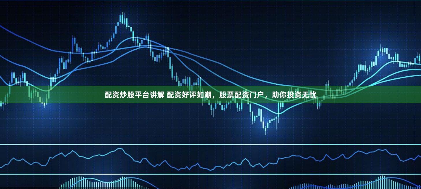 配资炒股平台讲解 配资好评如潮，股票配资门户，助你投资无忧