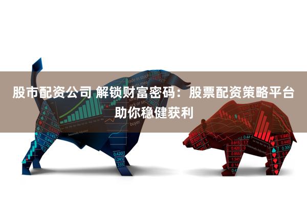 股市配资公司 解锁财富密码：股票配资策略平台助你稳健获利