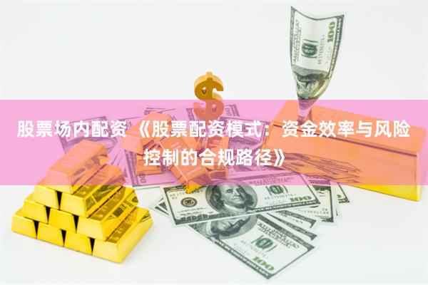 股票场内配资 《股票配资模式：资金效率与风险控制的合规路径》