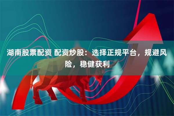 湖南股票配资 配资炒股：选择正规平台，规避风险，稳健获利